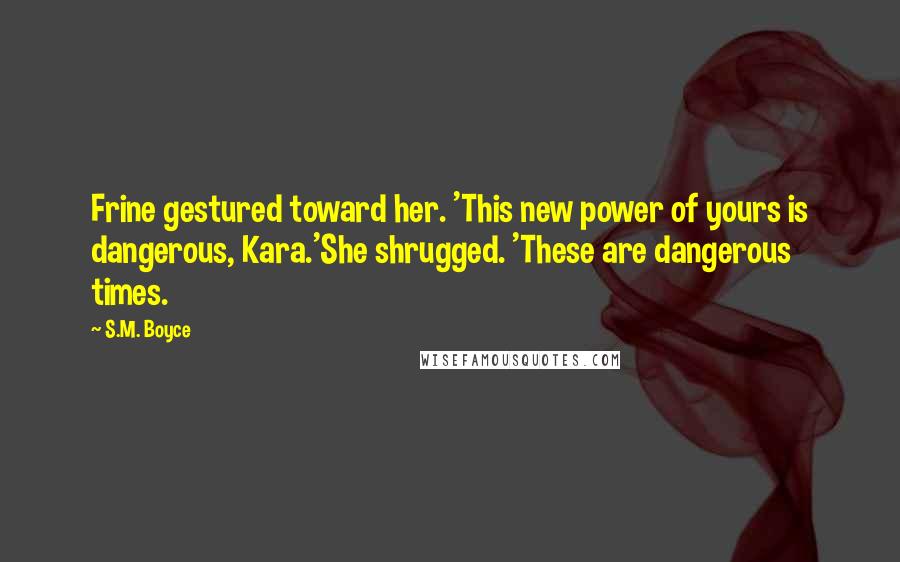 S.M. Boyce Quotes: Frine gestured toward her. 'This new power of yours is dangerous, Kara.'She shrugged. 'These are dangerous times.