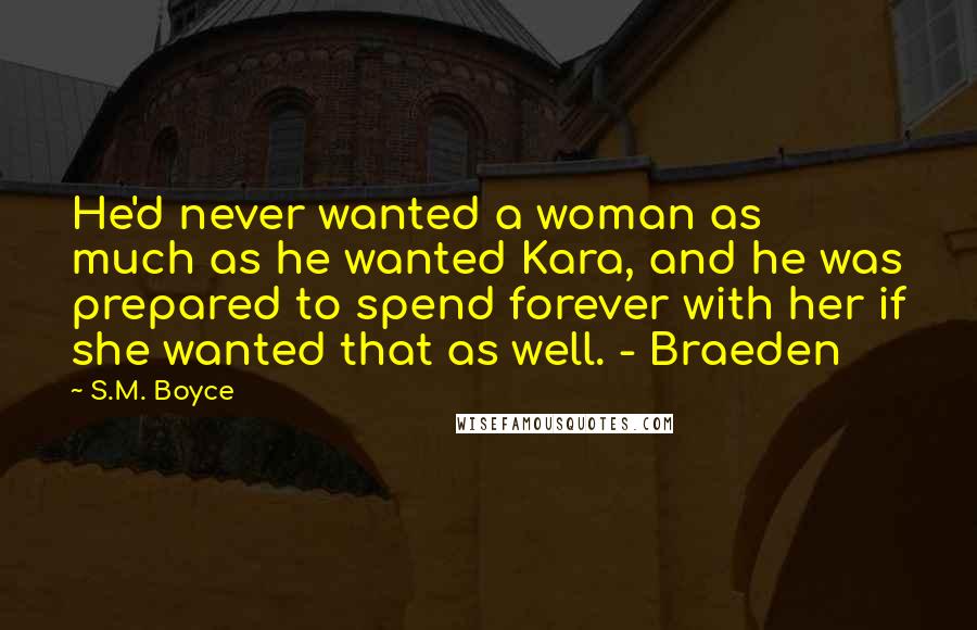 S.M. Boyce Quotes: He'd never wanted a woman as much as he wanted Kara, and he was prepared to spend forever with her if she wanted that as well. - Braeden