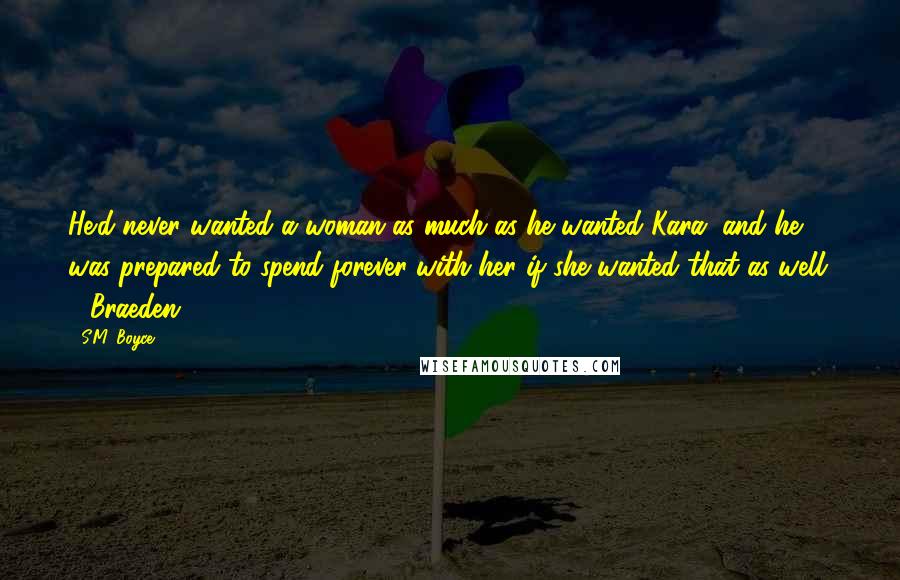 S.M. Boyce Quotes: He'd never wanted a woman as much as he wanted Kara, and he was prepared to spend forever with her if she wanted that as well. - Braeden