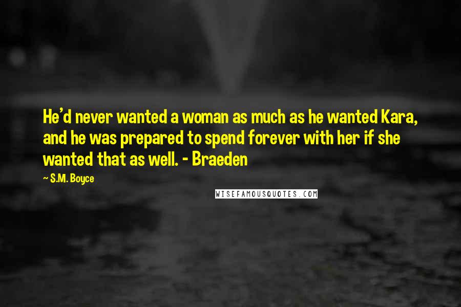 S.M. Boyce Quotes: He'd never wanted a woman as much as he wanted Kara, and he was prepared to spend forever with her if she wanted that as well. - Braeden