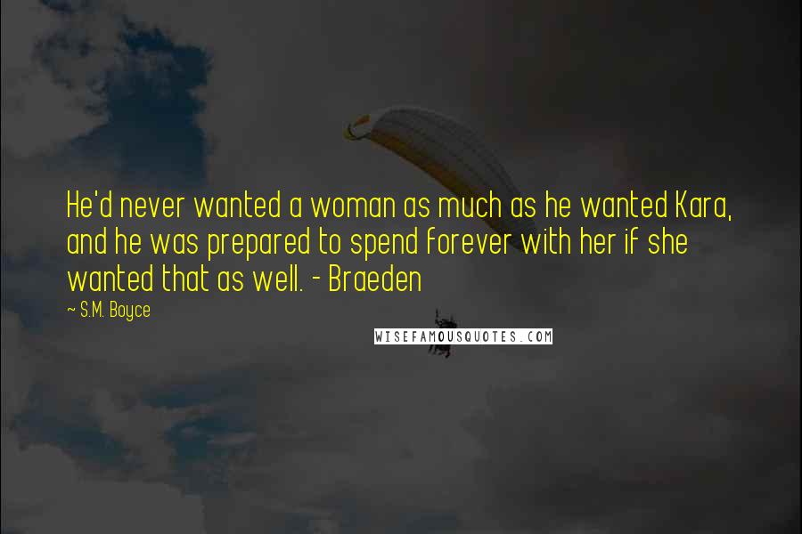 S.M. Boyce Quotes: He'd never wanted a woman as much as he wanted Kara, and he was prepared to spend forever with her if she wanted that as well. - Braeden