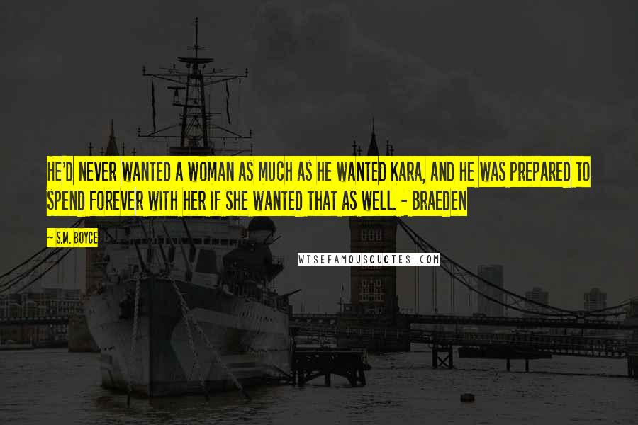 S.M. Boyce Quotes: He'd never wanted a woman as much as he wanted Kara, and he was prepared to spend forever with her if she wanted that as well. - Braeden