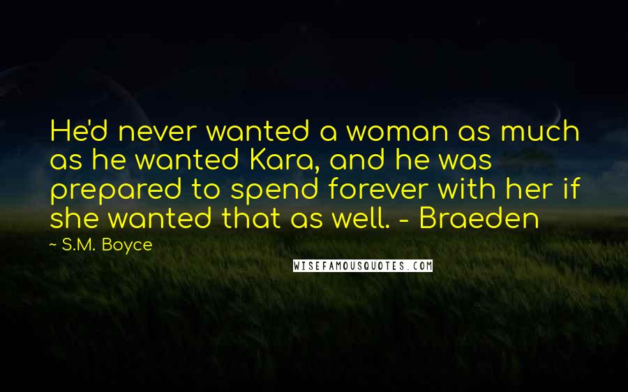 S.M. Boyce Quotes: He'd never wanted a woman as much as he wanted Kara, and he was prepared to spend forever with her if she wanted that as well. - Braeden