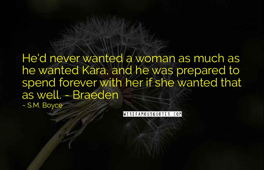 S.M. Boyce Quotes: He'd never wanted a woman as much as he wanted Kara, and he was prepared to spend forever with her if she wanted that as well. - Braeden
