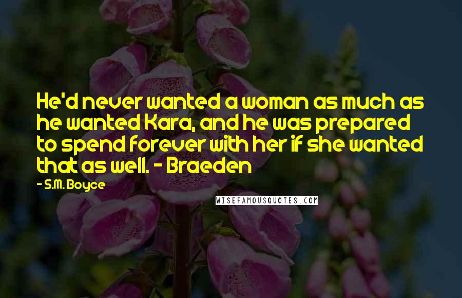 S.M. Boyce Quotes: He'd never wanted a woman as much as he wanted Kara, and he was prepared to spend forever with her if she wanted that as well. - Braeden