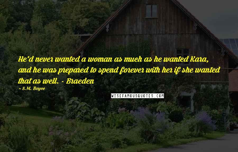 S.M. Boyce Quotes: He'd never wanted a woman as much as he wanted Kara, and he was prepared to spend forever with her if she wanted that as well. - Braeden