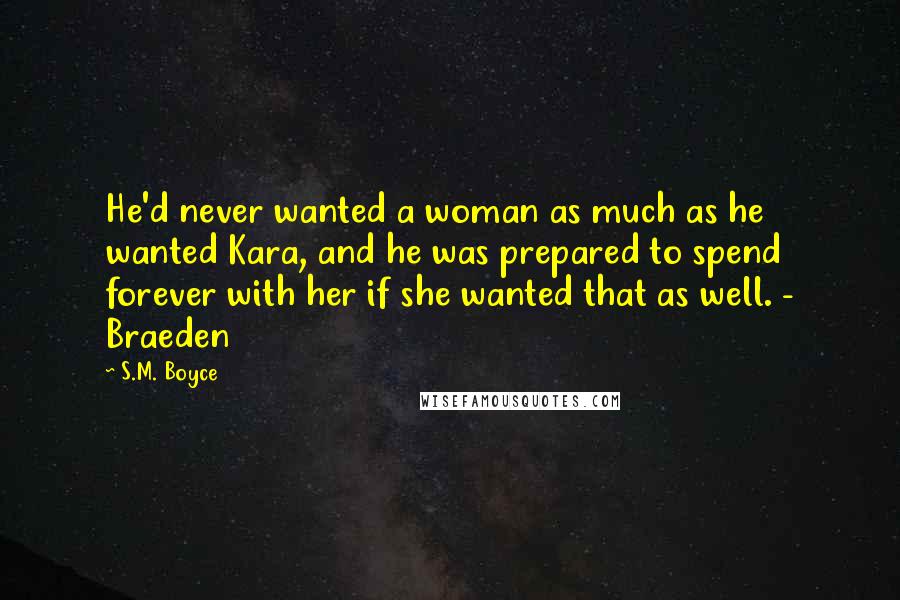 S.M. Boyce Quotes: He'd never wanted a woman as much as he wanted Kara, and he was prepared to spend forever with her if she wanted that as well. - Braeden