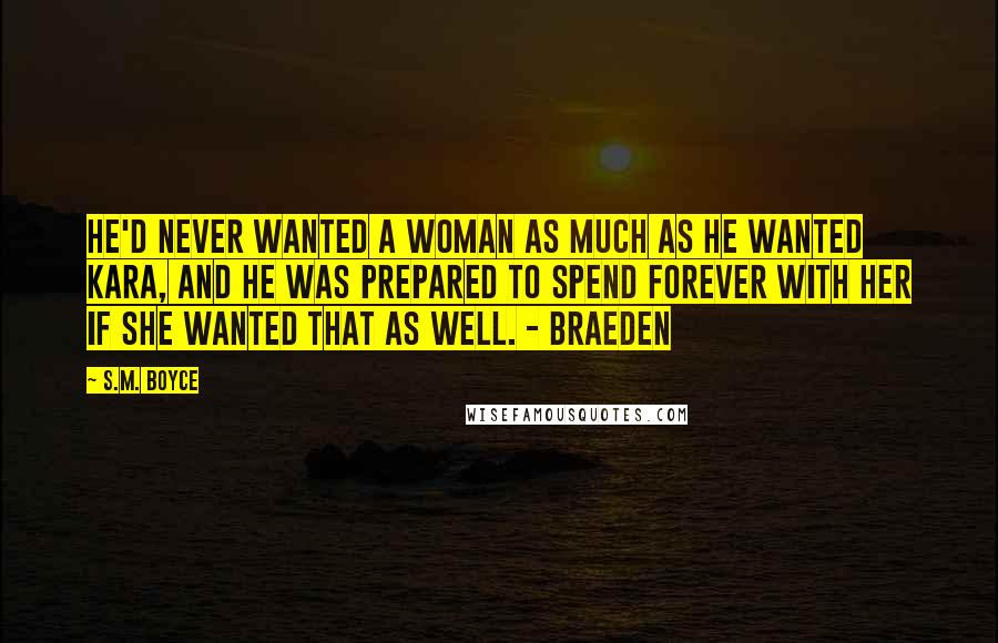 S.M. Boyce Quotes: He'd never wanted a woman as much as he wanted Kara, and he was prepared to spend forever with her if she wanted that as well. - Braeden