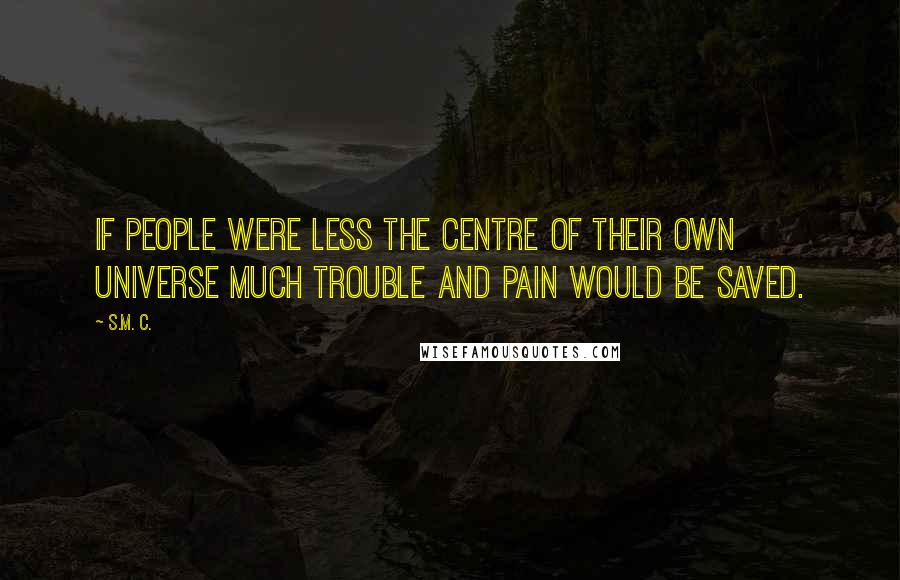 S.M. C. Quotes: If people were less the centre of their own universe much trouble and pain would be saved.