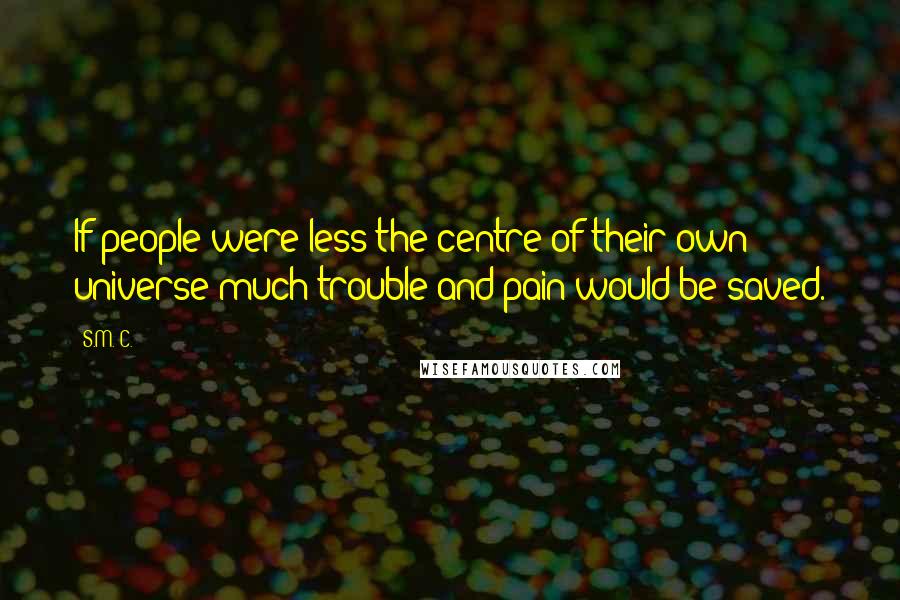 S.M. C. Quotes: If people were less the centre of their own universe much trouble and pain would be saved.