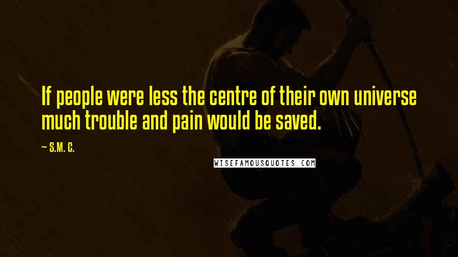 S.M. C. Quotes: If people were less the centre of their own universe much trouble and pain would be saved.