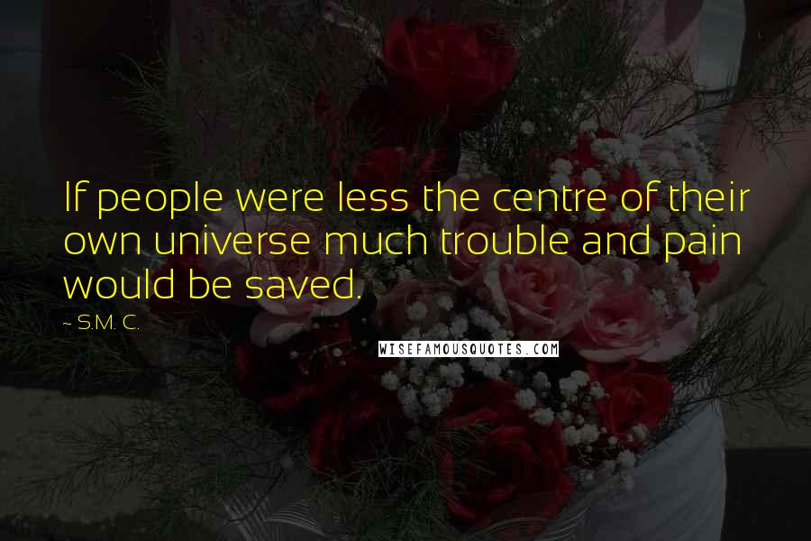 S.M. C. Quotes: If people were less the centre of their own universe much trouble and pain would be saved.