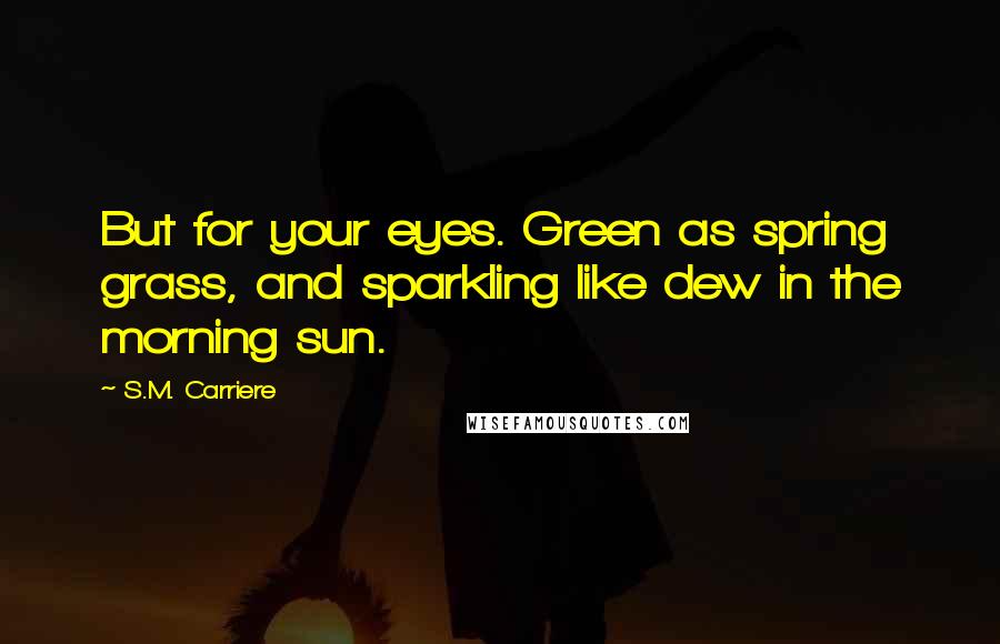 S.M. Carriere Quotes: But for your eyes. Green as spring grass, and sparkling like dew in the morning sun.