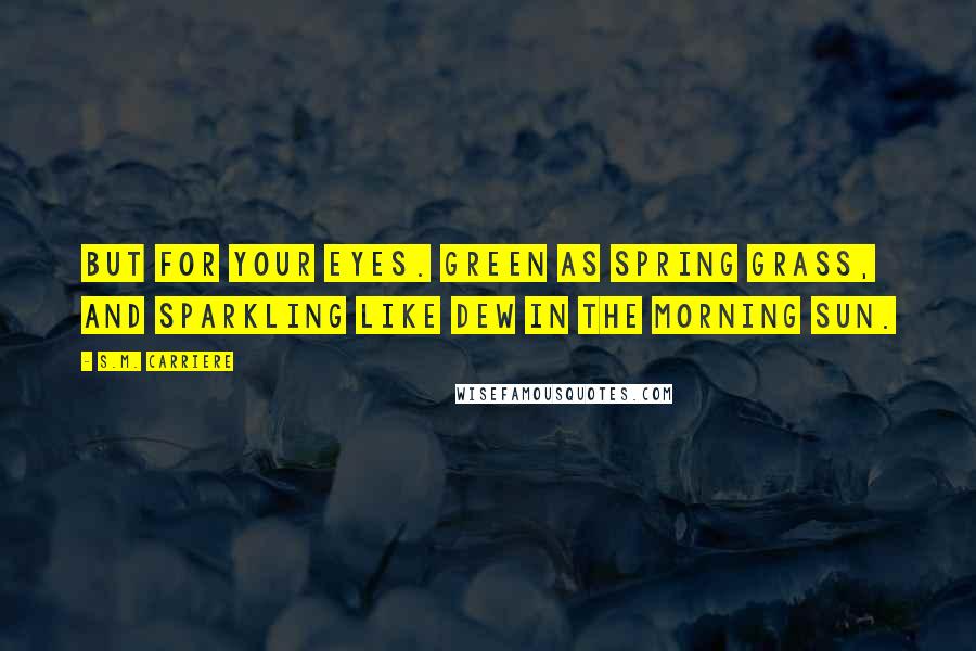 S.M. Carriere Quotes: But for your eyes. Green as spring grass, and sparkling like dew in the morning sun.