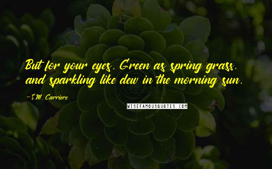 S.M. Carriere Quotes: But for your eyes. Green as spring grass, and sparkling like dew in the morning sun.