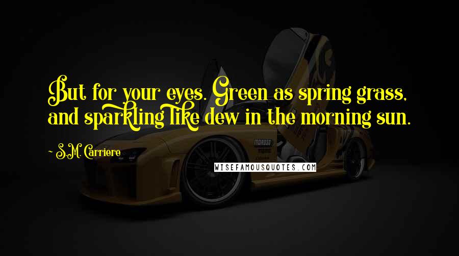 S.M. Carriere Quotes: But for your eyes. Green as spring grass, and sparkling like dew in the morning sun.