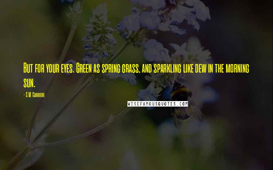 S.M. Carriere Quotes: But for your eyes. Green as spring grass, and sparkling like dew in the morning sun.