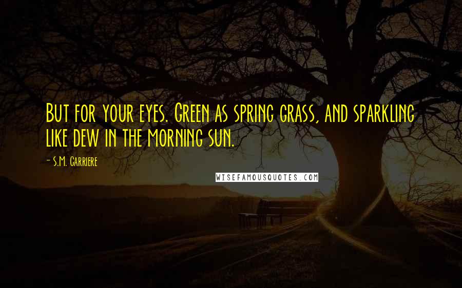 S.M. Carriere Quotes: But for your eyes. Green as spring grass, and sparkling like dew in the morning sun.