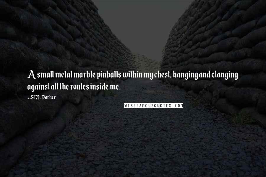 S.M. Parker Quotes: A small metal marble pinballs within my chest, banging and clanging against all the routes inside me.