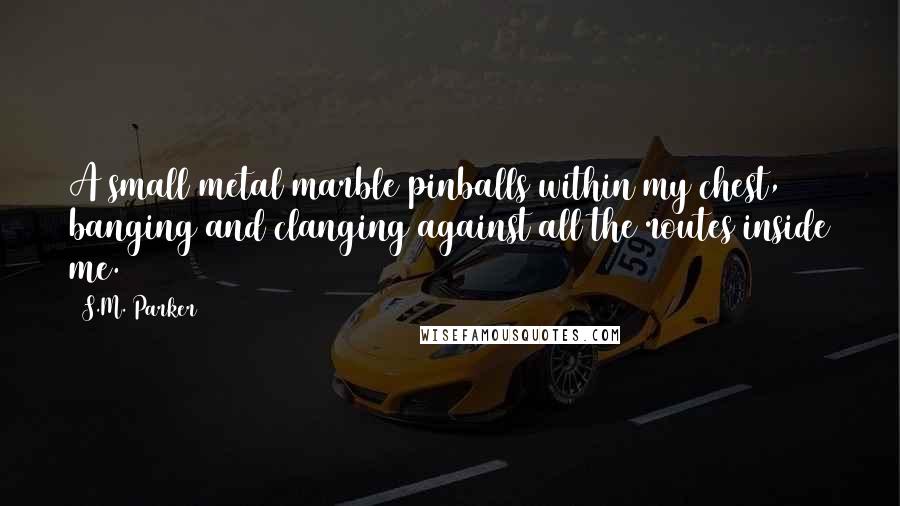 S.M. Parker Quotes: A small metal marble pinballs within my chest, banging and clanging against all the routes inside me.