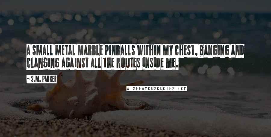 S.M. Parker Quotes: A small metal marble pinballs within my chest, banging and clanging against all the routes inside me.