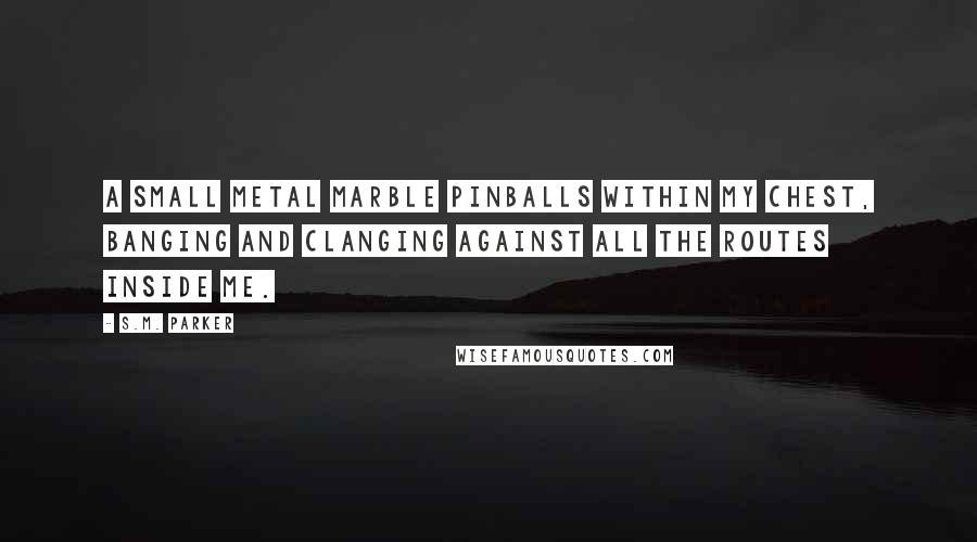 S.M. Parker Quotes: A small metal marble pinballs within my chest, banging and clanging against all the routes inside me.