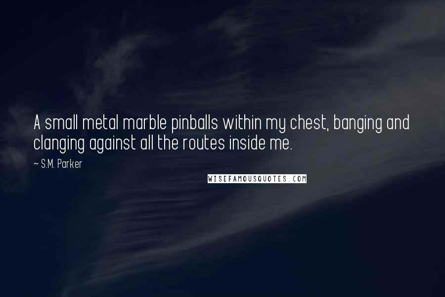 S.M. Parker Quotes: A small metal marble pinballs within my chest, banging and clanging against all the routes inside me.