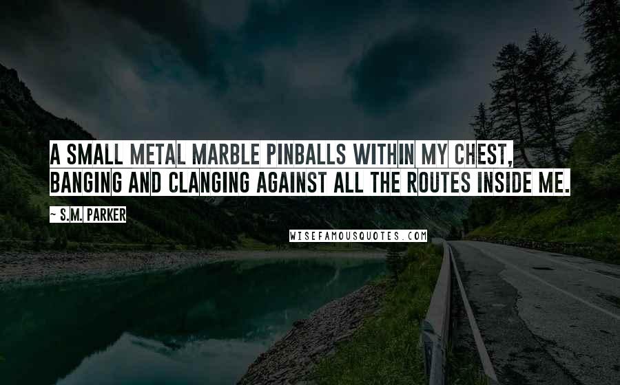 S.M. Parker Quotes: A small metal marble pinballs within my chest, banging and clanging against all the routes inside me.