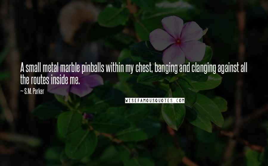 S.M. Parker Quotes: A small metal marble pinballs within my chest, banging and clanging against all the routes inside me.