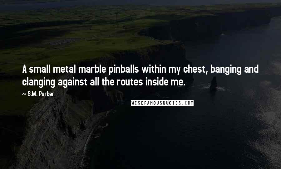 S.M. Parker Quotes: A small metal marble pinballs within my chest, banging and clanging against all the routes inside me.