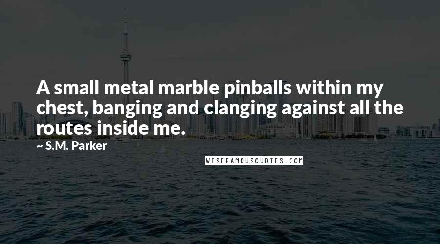 S.M. Parker Quotes: A small metal marble pinballs within my chest, banging and clanging against all the routes inside me.