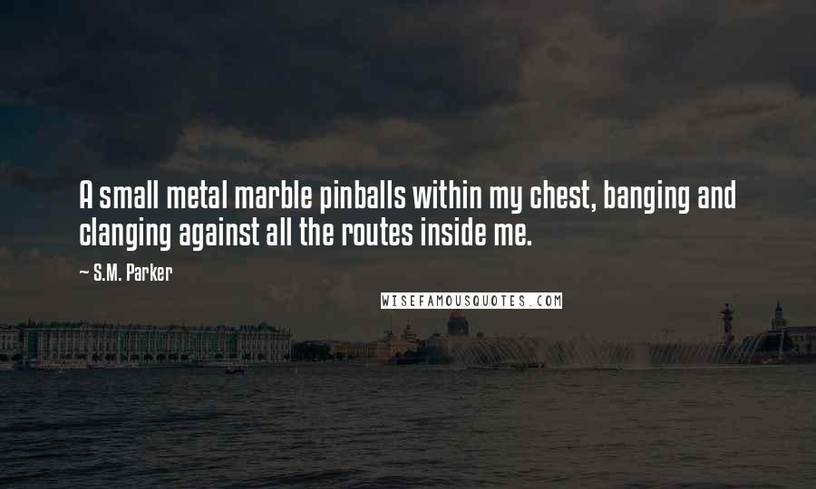 S.M. Parker Quotes: A small metal marble pinballs within my chest, banging and clanging against all the routes inside me.