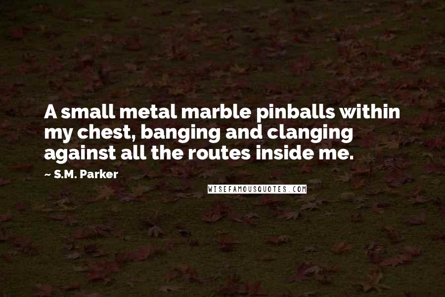 S.M. Parker Quotes: A small metal marble pinballs within my chest, banging and clanging against all the routes inside me.