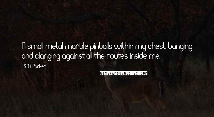 S.M. Parker Quotes: A small metal marble pinballs within my chest, banging and clanging against all the routes inside me.
