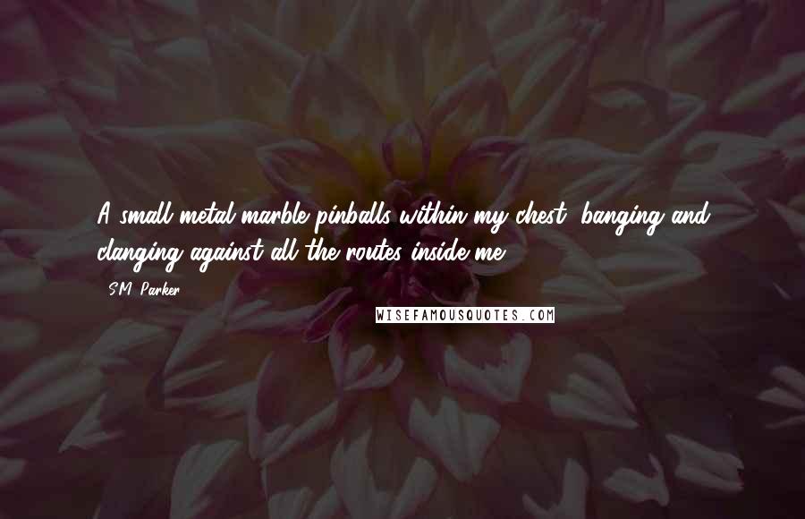 S.M. Parker Quotes: A small metal marble pinballs within my chest, banging and clanging against all the routes inside me.