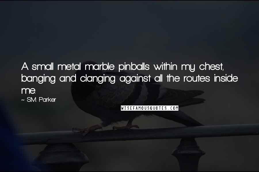 S.M. Parker Quotes: A small metal marble pinballs within my chest, banging and clanging against all the routes inside me.