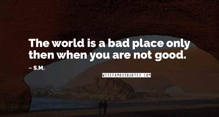 S.M. Quotes: The world is a bad place only then when you are not good.