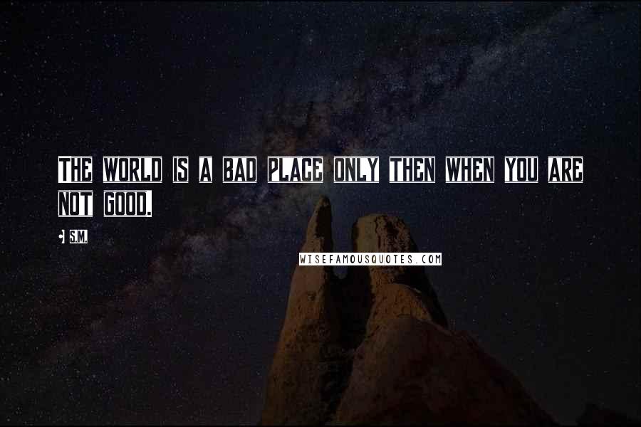 S.M. Quotes: The world is a bad place only then when you are not good.