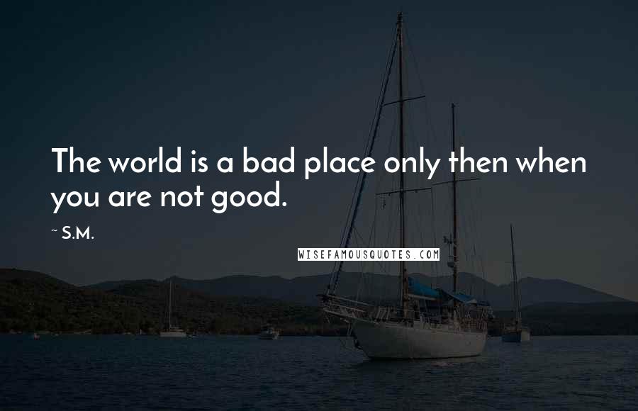 S.M. Quotes: The world is a bad place only then when you are not good.