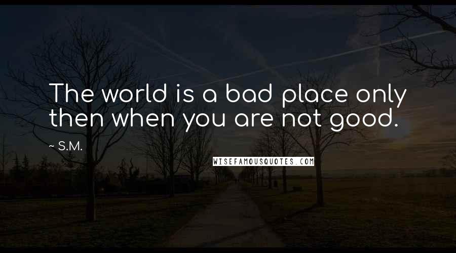 S.M. Quotes: The world is a bad place only then when you are not good.