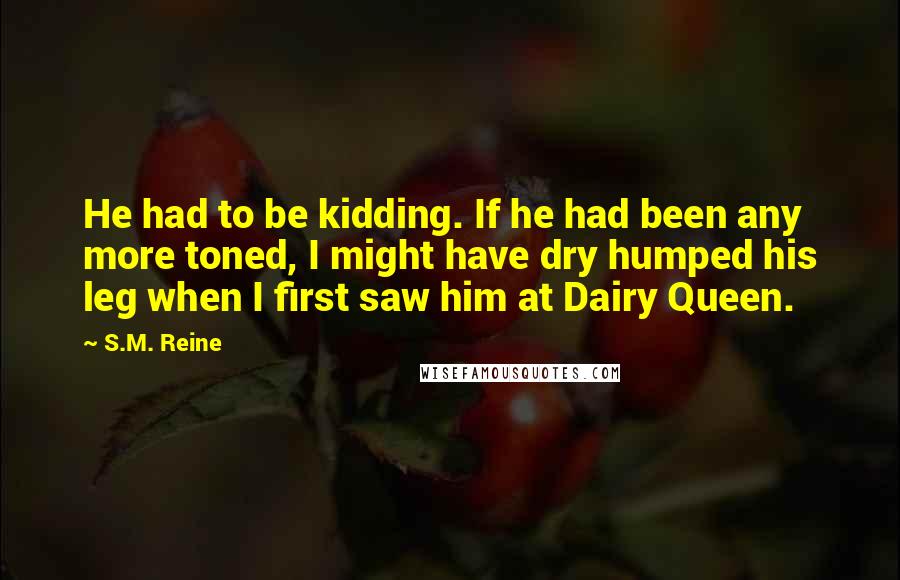 S.M. Reine Quotes: He had to be kidding. If he had been any more toned, I might have dry humped his leg when I first saw him at Dairy Queen.