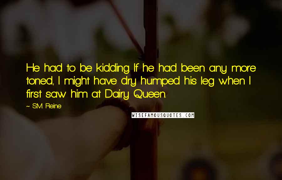 S.M. Reine Quotes: He had to be kidding. If he had been any more toned, I might have dry humped his leg when I first saw him at Dairy Queen.