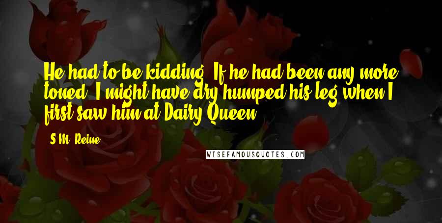 S.M. Reine Quotes: He had to be kidding. If he had been any more toned, I might have dry humped his leg when I first saw him at Dairy Queen.