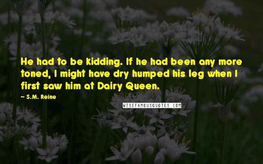 S.M. Reine Quotes: He had to be kidding. If he had been any more toned, I might have dry humped his leg when I first saw him at Dairy Queen.