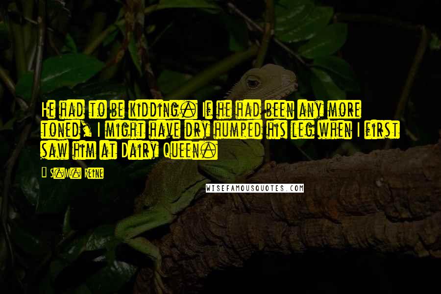 S.M. Reine Quotes: He had to be kidding. If he had been any more toned, I might have dry humped his leg when I first saw him at Dairy Queen.