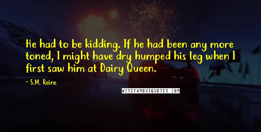 S.M. Reine Quotes: He had to be kidding. If he had been any more toned, I might have dry humped his leg when I first saw him at Dairy Queen.