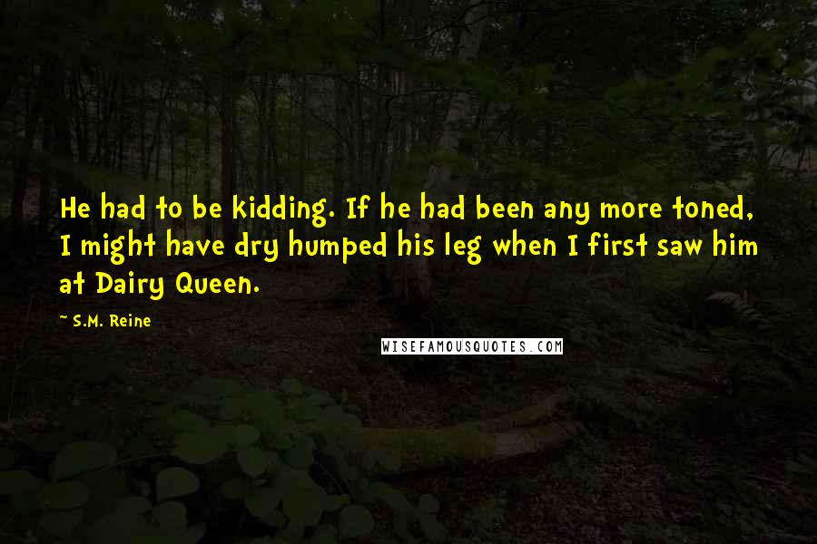 S.M. Reine Quotes: He had to be kidding. If he had been any more toned, I might have dry humped his leg when I first saw him at Dairy Queen.