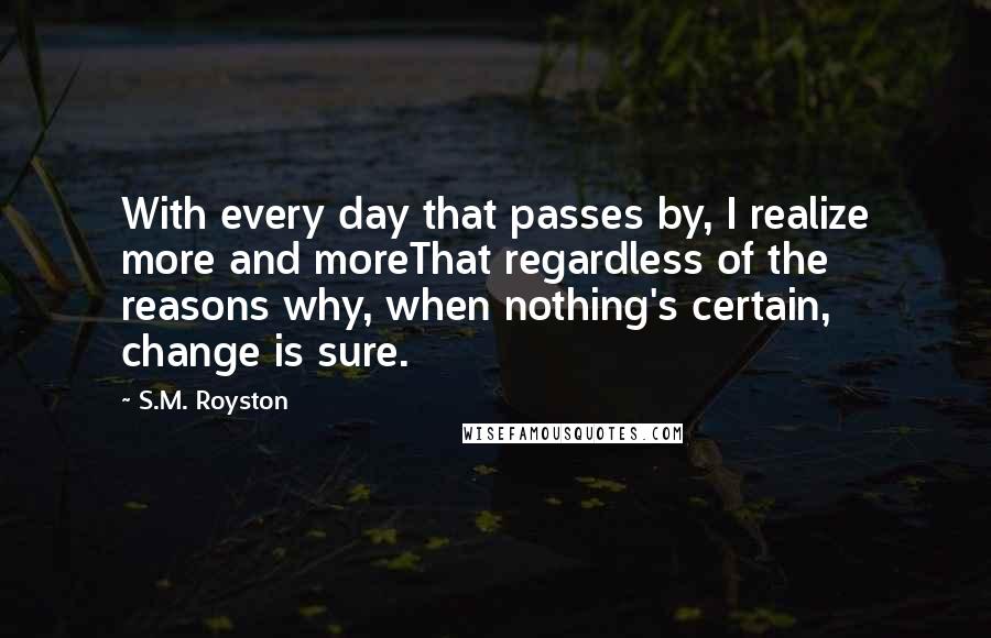 S.M. Royston Quotes: With every day that passes by, I realize more and moreThat regardless of the reasons why, when nothing's certain, change is sure.