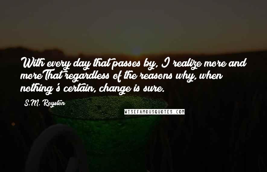 S.M. Royston Quotes: With every day that passes by, I realize more and moreThat regardless of the reasons why, when nothing's certain, change is sure.