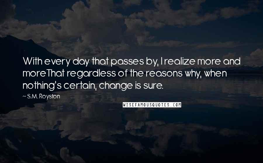 S.M. Royston Quotes: With every day that passes by, I realize more and moreThat regardless of the reasons why, when nothing's certain, change is sure.